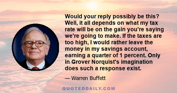 Would your reply possibly be this? Well, it all depends on what my tax rate will be on the gain you're saying we're going to make. If the taxes are too high, I would rather leave the money in my savings account, earning 