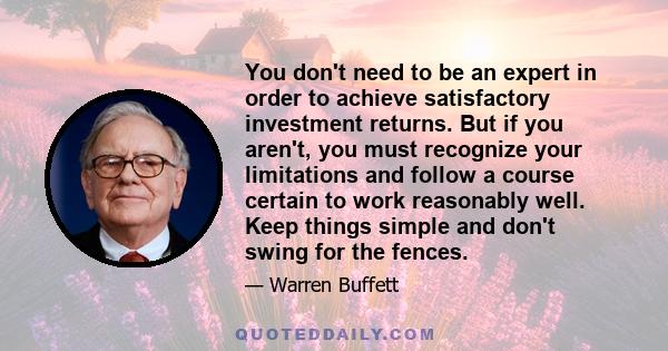 You don't need to be an expert in order to achieve satisfactory investment returns. But if you aren't, you must recognize your limitations and follow a course certain to work reasonably well. Keep things simple and