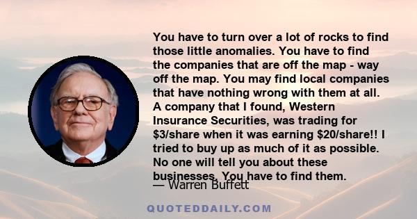 You have to turn over a lot of rocks to find those little anomalies. You have to find the companies that are off the map - way off the map.