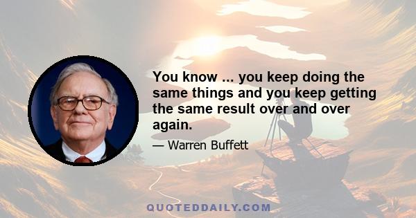 You know ... you keep doing the same things and you keep getting the same result over and over again.