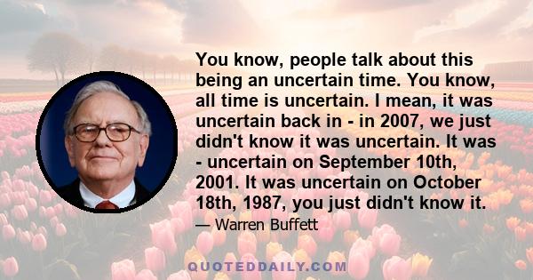 You know, people talk about this being an uncertain time. You know, all time is uncertain. I mean, it was uncertain back in - in 2007, we just didn't know it was uncertain. It was - uncertain on September 10th, 2001. It 