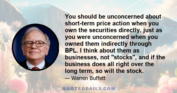 You should be unconcerned about short-term price action when you own the securities directly, just as you were unconcerned when you owned them indirectly through BPL. I think about them as businesses, not stocks, and if 