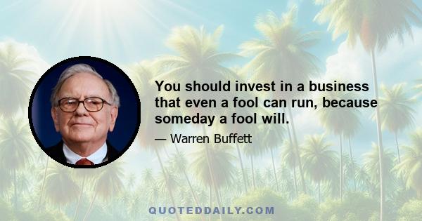 You should invest in a business that even a fool can run, because someday a fool will.