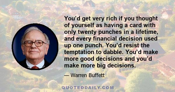 You’d get very rich if you thought of yourself as having a card with only twenty punches in a lifetime, and every financial decision used up one punch. You’d resist the temptation to dabble. You’d make more good