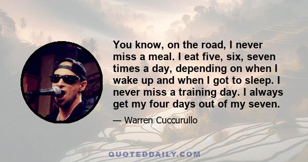 You know, on the road, I never miss a meal. I eat five, six, seven times a day, depending on when I wake up and when I got to sleep. I never miss a training day. I always get my four days out of my seven.