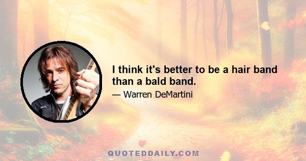 I think it's better to be a hair band than a bald band.