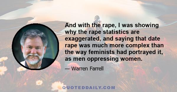 And with the rape, I was showing why the rape statistics are exaggerated, and saying that date rape was much more complex than the way feminists had portrayed it, as men oppressing women.