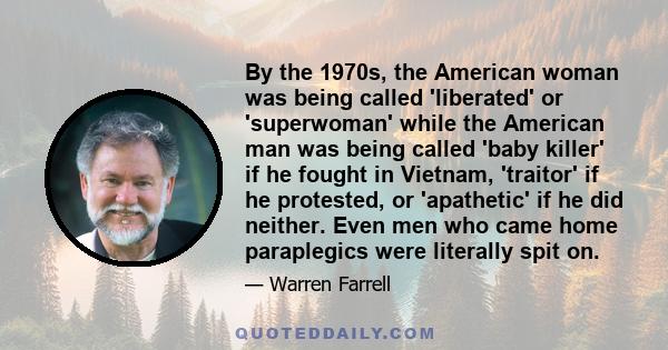 By the 1970s, the American woman was being called 'liberated' or 'superwoman' while the American man was being called 'baby killer' if he fought in Vietnam, 'traitor' if he protested, or 'apathetic' if he did neither.