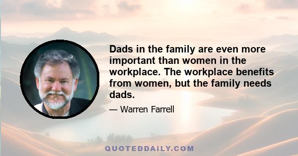 Dads in the family are even more important than women in the workplace. The workplace benefits from women, but the family needs dads.