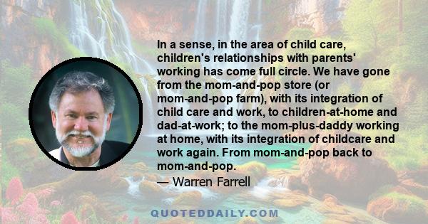 In a sense, in the area of child care, children's relationships with parents' working has come full circle. We have gone from the mom-and-pop store (or mom-and-pop farm), with its integration of child care and work, to