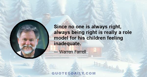 Since no one is always right, always being right is really a role model for his children feeling inadequate.