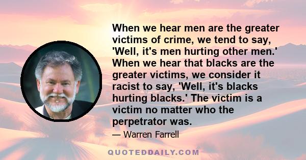 When we hear men are the greater victims of crime, we tend to say, 'Well, it's men hurting other men.' When we hear that blacks are the greater victims, we consider it racist to say, 'Well, it's blacks hurting blacks.'