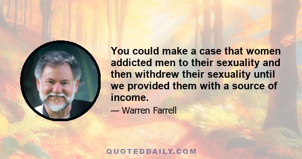 You could make a case that women addicted men to their sexuality and then withdrew their sexuality until we provided them with a source of income.