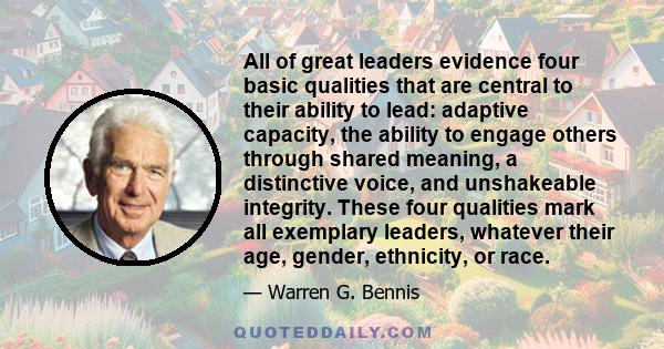 All of great leaders evidence four basic qualities that are central to their ability to lead: adaptive capacity, the ability to engage others through shared meaning, a distinctive voice, and unshakeable integrity. These 