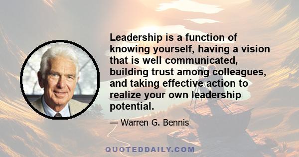 Leadership is a function of knowing yourself, having a vision that is well communicated, building trust among colleagues, and taking effective action to realize your own leadership potential.