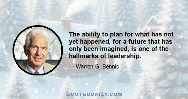 The ability to plan for what has not yet happened, for a future that has only been imagined, is one of the hallmarks of leadership.