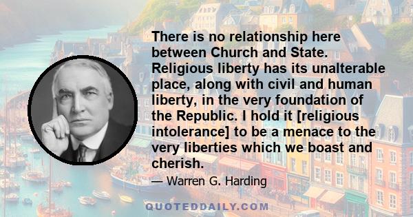 There is no relationship here between Church and State. Religious liberty has its unalterable place, along with civil and human liberty, in the very foundation of the Republic. I hold it [religious intolerance] to be a