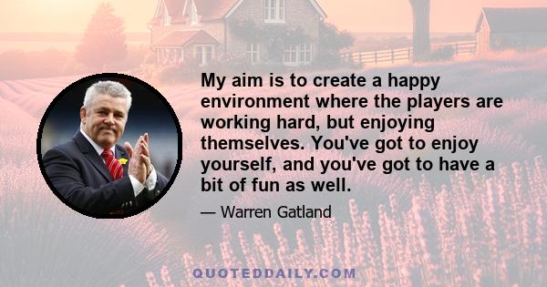 My aim is to create a happy environment where the players are working hard, but enjoying themselves. You've got to enjoy yourself, and you've got to have a bit of fun as well.