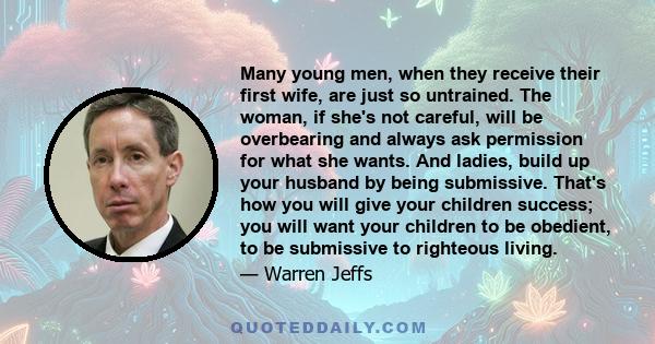 Many young men, when they receive their first wife, are just so untrained. The woman, if she's not careful, will be overbearing and always ask permission for what she wants. And ladies, build up your husband by being