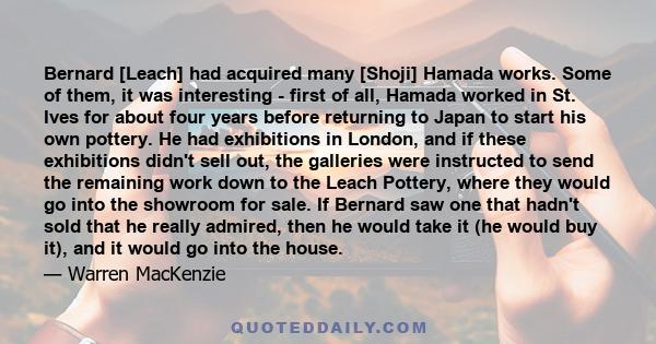 Bernard [Leach] had acquired many [Shoji] Hamada works. Some of them, it was interesting - first of all, Hamada worked in St. Ives for about four years before returning to Japan to start his own pottery. He had