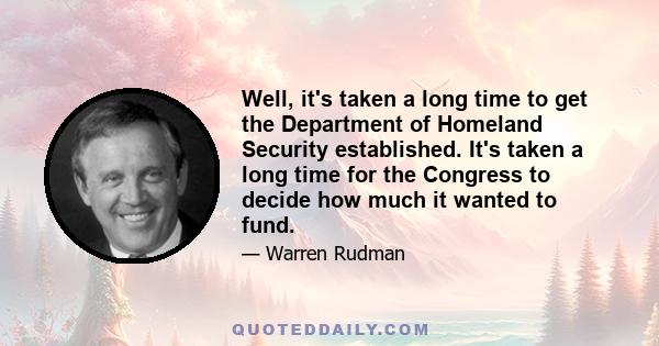 Well, it's taken a long time to get the Department of Homeland Security established. It's taken a long time for the Congress to decide how much it wanted to fund.