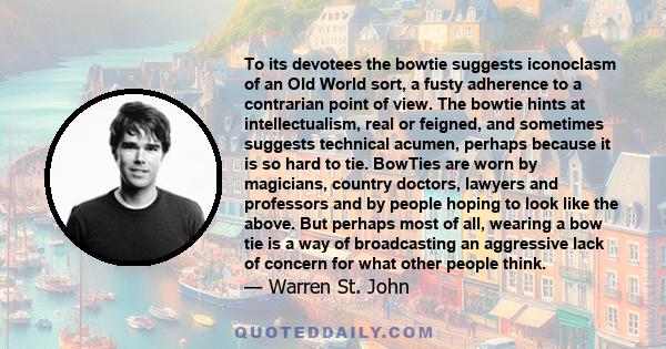 To its devotees the bowtie suggests iconoclasm of an Old World sort, a fusty adherence to a contrarian point of view. The bowtie hints at intellectualism, real or feigned, and sometimes suggests technical acumen,