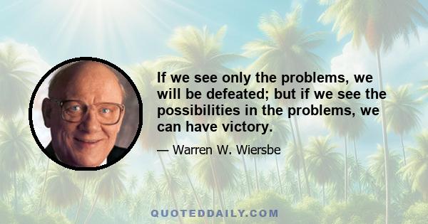 If we see only the problems, we will be defeated; but if we see the possibilities in the problems, we can have victory.