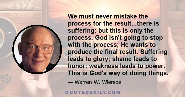 We must never mistake the process for the result...there is suffering; but this is only the process. God isn't going to stop with the process; He wants to produce the final result. Suffering leads to glory; shame leads