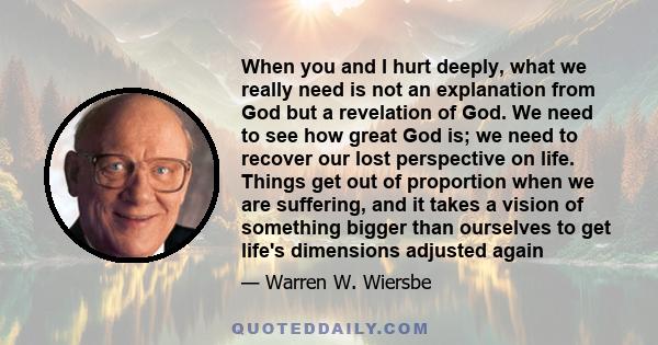 When you and I hurt deeply, what we really need is not an explanation from God but a revelation of God. We need to see how great God is; we need to recover our lost perspective on life. Things get out of proportion when 