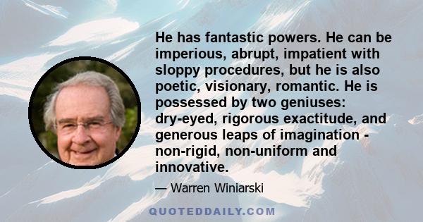 He has fantastic powers. He can be imperious, abrupt, impatient with sloppy procedures, but he is also poetic, visionary, romantic. He is possessed by two geniuses: dry-eyed, rigorous exactitude, and generous leaps of