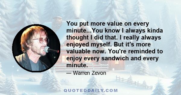 You put more value on every minute...You know I always kinda thought I did that. I really always enjoyed myself. But it's more valuable now. You're reminded to enjoy every sandwich and every minute.