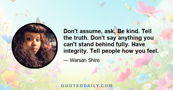 Don't assume, ask. Be kind. Tell the truth. Don't say anything you can't stand behind fully. Have integrity. Tell people how you feel.