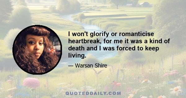 I won't glorify or romanticise heartbreak, for me it was a kind of death and I was forced to keep living.