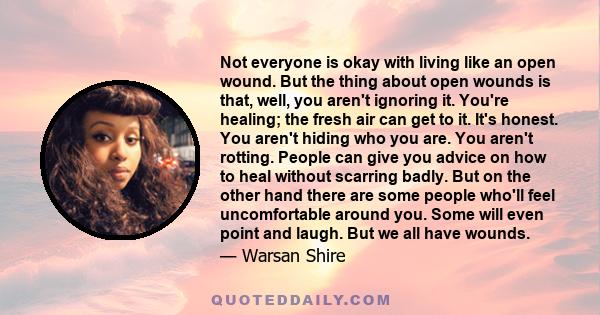 Not everyone is okay with living like an open wound. But the thing about open wounds is that, well, you aren't ignoring it. You're healing; the fresh air can get to it. It's honest. You aren't hiding who you are. You