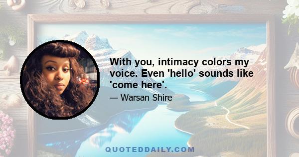 With you, intimacy colors my voice. Even 'hello' sounds like 'come here'.