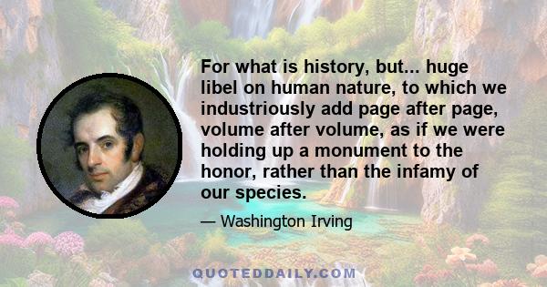 For what is history, but... huge libel on human nature, to which we industriously add page after page, volume after volume, as if we were holding up a monument to the honor, rather than the infamy of our species.