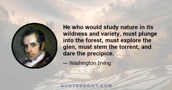 He who would study nature in its wildness and variety, must plunge into the forest, must explore the glen, must stem the torrent, and dare the precipice.