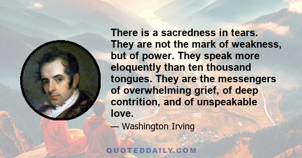 There is a sacredness in tears. They are not the mark of weakness, but of power. They speak more eloquently than ten thousand tongues. They are the messengers of overwhelming grief, of deep contrition, and of