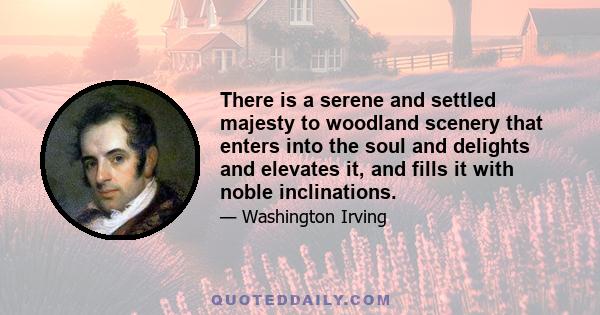 There is a serene and settled majesty to woodland scenery that enters into the soul and delights and elevates it, and fills it with noble inclinations.