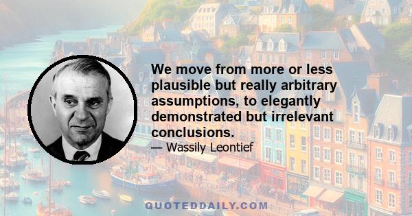 We move from more or less plausible but really arbitrary assumptions, to elegantly demonstrated but irrelevant conclusions.