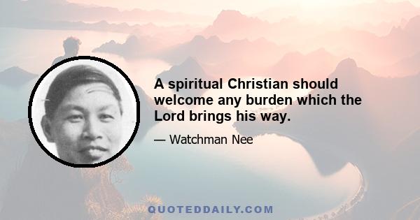 A spiritual Christian should welcome any burden which the Lord brings his way.