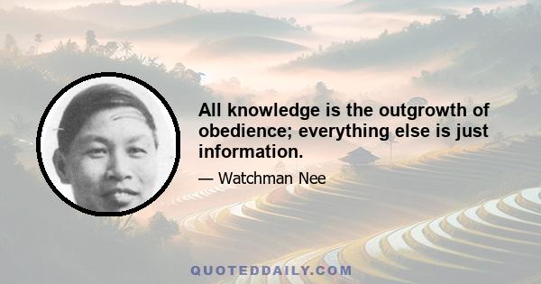 All knowledge is the outgrowth of obedience; everything else is just information.