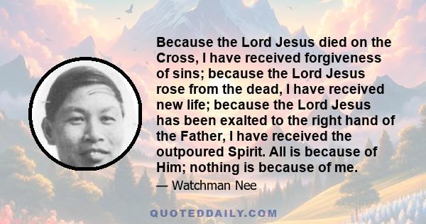 Because the Lord Jesus died on the Cross, I have received forgiveness of sins; because the Lord Jesus rose from the dead, I have received new life; because the Lord Jesus has been exalted to the right hand of the