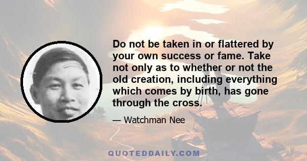 Do not be taken in or flattered by your own success or fame. Take not only as to whether or not the old creation, including everything which comes by birth, has gone through the cross.