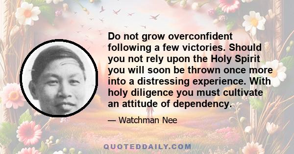 Do not grow overconfident following a few victories. Should you not rely upon the Holy Spirit you will soon be thrown once more into a distressing experience. With holy diligence you must cultivate an attitude of