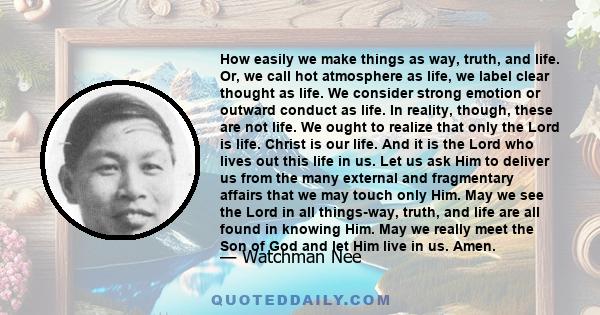 How easily we make things as way, truth, and life. Or, we call hot atmosphere as life, we label clear thought as life. We consider strong emotion or outward conduct as life. In reality, though, these are not life. We