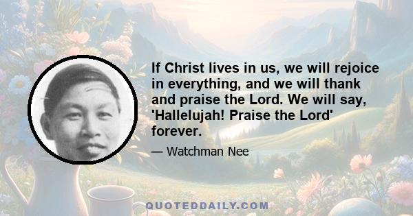 If Christ lives in us, we will rejoice in everything, and we will thank and praise the Lord. We will say, 'Hallelujah! Praise the Lord' forever.