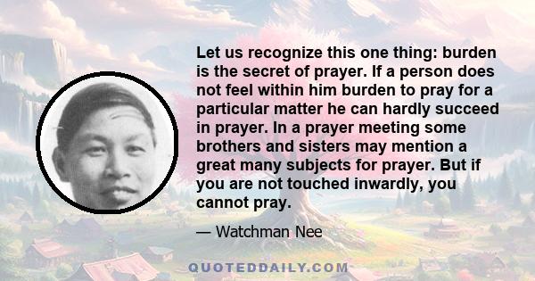 Let us recognize this one thing: burden is the secret of prayer. If a person does not feel within him burden to pray for a particular matter he can hardly succeed in prayer. In a prayer meeting some brothers and sisters 