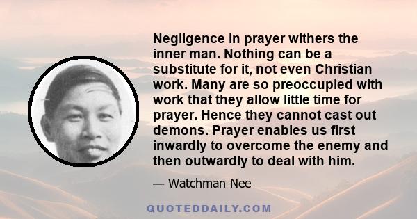 Negligence in prayer withers the inner man. Nothing can be a substitute for it, not even Christian work. Many are so preoccupied with work that they allow little time for prayer. Hence they cannot cast out demons.