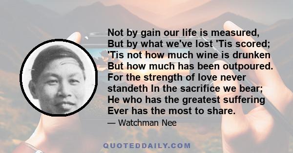 Not by gain our life is measured, But by what we've lost 'Tis scored; 'Tis not how much wine is drunken But how much has been outpoured. For the strength of love never standeth In the sacrifice we bear; He who has the